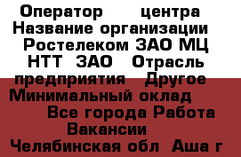 Оператор Call-центра › Название организации ­ Ростелеком ЗАО МЦ НТТ, ЗАО › Отрасль предприятия ­ Другое › Минимальный оклад ­ 17 000 - Все города Работа » Вакансии   . Челябинская обл.,Аша г.